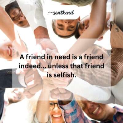 Friend in need, unless selfish.