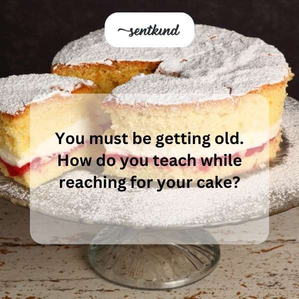 you must be getting old how do you teach while reaching for your cake